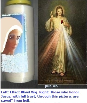 Left: With a platinum blonde wig and thin eyebrows: it helps, but it's still not enough.
Right: Those who honor Jesus, with full trust, through this picture,
shall be saved* from hell Left: With a platinum blonde wig and thin eyebrows: it helps, but it's still not enough.
Right: Those who honor Jesus, with full trust, through this picture, shall be saved*