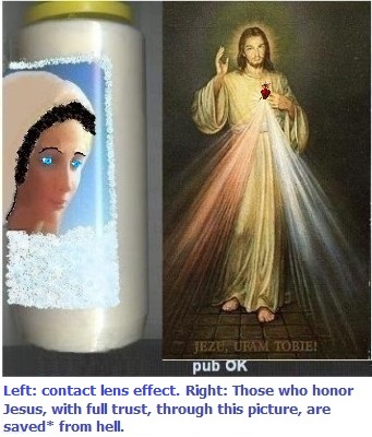 Left: With blue lenses and thin eyebrows. It helps a bit, but it can still be improved... SOS Happy husbands.
Right: Those who honor Jesus, with full trust, through this picture,
shall be saved* from hell Left: With blue lenses and thin eyebrows. It helps a bit, but it can still be improved... SOS Happy husbands.
Right: Those who honor Jesus, with full trust,
through this picture, shall be saved*