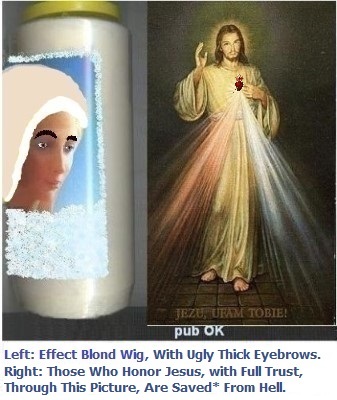 Left: Wearing a platinum blonde wig and thick, ugly eyebrows. It helps, but it's still not enough.
Right: Those who honor Jesus, with full trust, through this image, shall be saved* from hell. Left: Wearing a platinum blonde wig and thick, ugly eyebrows. It helps, but it's still not enough.
Right: Those who honor Jesus, with full trust, through this image, shall be saved* from hell.