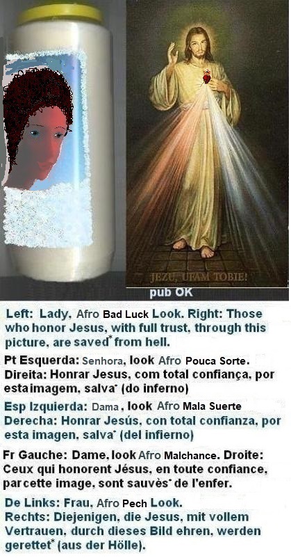 Left: A bit better... but: Catholic marriage for life is still not probable. SOS aesthetics + daily protections against evil... More information in the chapter ‘Protections Against Evil’...
Right: Those who honor Jesus, with full trust,
through this picture, shall be saved* from hell Left: A bit better... but: Catholic marriage for life is still not probable. SOS aesthetics + daily protections against evil... More information in the chapter ‘Protections Against Evil’...
Right: Those who honor Jesus, with full trust,
through this picture, shall be saved*