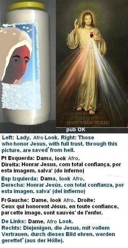 Left: A platinum blonde wig helps, but it’s not enough, as you can see. “Oh those eyebrows”.
Right: Those who honor Jesus, with full trust, through this picture,
shall be saved* from hell Left: A platinum blonde wig helps, but it’s not enough, as you can see. “Oh those eyebrows”.
Right: Those who honor Jesus, with full trust,
through this picture, shall be saved*