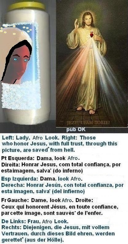 Left: With blue contact lenses and good info/care. but: still ugly thick eyebrows...
Right: Those who honor Jesus, with full trust,
through this picture, shall be saved* from hell Left: With blue contact lenses and good info/care. but: still ugly thick eyebrows...
Right: Those who honor Jesus, with full trust,
through this picture, shall be saved*