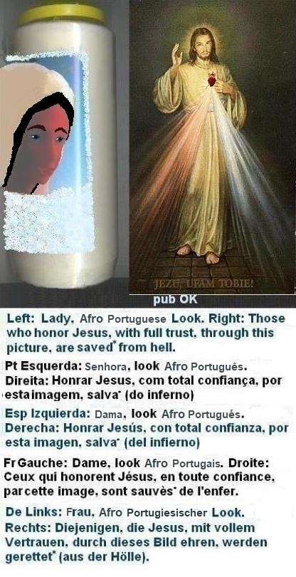 Left: This look can still improve a lot, even if the woman has already gone to the hairdresser to improve her hair a little.
Right: Those who honor Jesus, with full trust,
through this picture, shall be saved* from hell Left: This look can still improve a lot, even if the woman has already gone to the hairdresser to improve her hair a little.
Right: Those who honor Jesus, with full trust, through this picture, shall be saved*