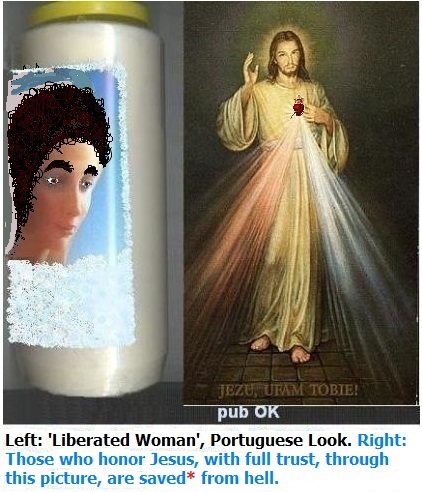 Left: Modern woman, with brunette appearances, has increased risks of problems in the couple. Catholic marriage for life is NOT probable.
Right: Those who honor Jesus, with full trust, through this image, shall be saved* from hell. Left: Modern woman, with brunette appearances, has increased risks of problems in the couple. Catholic marriage for life is NOT probable.
Right: Those who honor Jesus, with full trust, through this image, shall be saved* from hell.