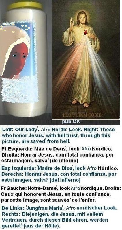 Left: Afro lady with brown eyes, blonde wig, thin eyebrows ⇒ blonde wig helps, but it's not enough for the charm. IT STILL MISSES THE STRONG aesthetic effect of the BLUE eyes.
Right: Those who honor Jesus, with full trust,
through this picture, shall be saved* from hell Left: Afro lady with brown eyes, blonde wig, thin eyebrows ⇒ blonde wig helps, but it's not enough for the charm. IT STILL MISSES THE STRONG aesthetic effect of the BLUE eyes.
Right: Those who honor Jesus, with full trust,
through this picture, shall be saved*