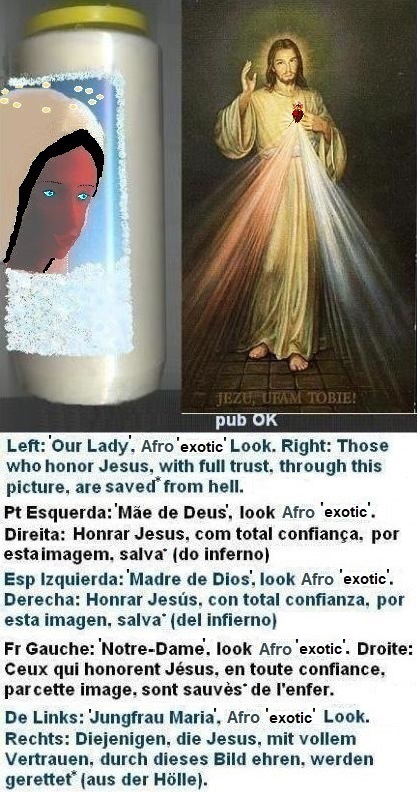 Left: Afro Brunette appearance with blue contact lenses, care and thin eyebrows. It already gives a strong aesthetic impact, even without the platinum blonde wig ⇒ it helps already to make Husband happy,
but daily protections against evil are recommended. More information in the chapter ‘Protections against evil’...
Right: Those who honor Jesus, with full trust,
through this picture, shall be saved* from hell Left: Afro Brunette appearance with blue contact lenses, care and thin eyebrows. It already gives a strong aesthetic impact, even without the platinum blonde wig ⇒ it helps already to make Husband happy,
but daily protections against evil are recommended. More information in the chapter ‘Protections against evil’...
Right: Those who honor Jesus, with full trust,
through this picture, shall be saved*