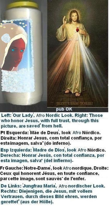Left: Afro-Nordic aesthetic can be strikingly beautiful. Time-saving techniques include wearing blonde wig, shaving eyebrows, and using dark pencil definition. Daily protections against evil are recommended. More information on this subject can be found in the chapter 'Protections Against Evil'. This appearance could help Afro ladies, to make her husbands happier.
Right: Those who honor Jesus, with full trust, through this picture,
shall be saved* from hell Left: Afro-Nordic aesthetic can be strikingly beautiful. Time-saving techniques include wearing blonde wig, shaving eyebrows, and using dark pencil definition. Daily protections against evil are recommended. More information on this subject can be found in the chapter 'Protections Against Evil'. This appearance could help Afro ladies, to make her husbands happier.
Right: Those who honor Jesus, with full trust, through this picture, shall be saved*
