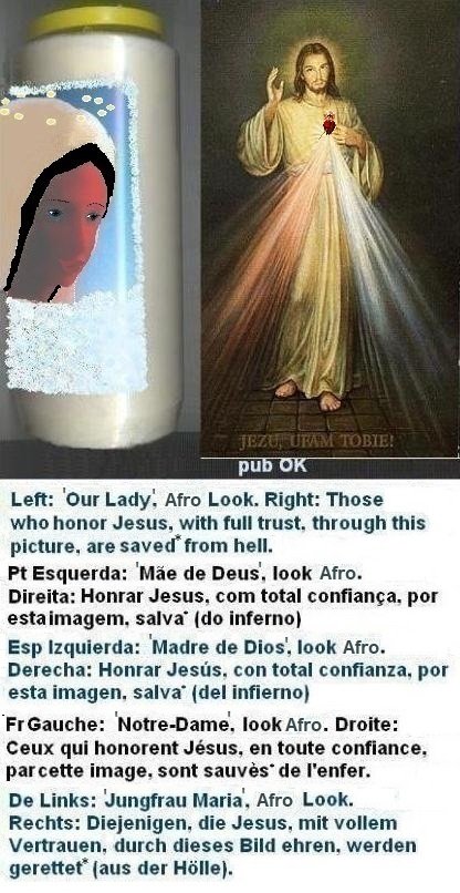 Left: With thin eyebrows the appearance improves a little, naturally, but the efforts shall continue... SOS aesthetics: ‘to have heart for the husband’ shouldn’t stop here...
Right: Those who honor Jesus, with full trust,
through this picture, shall be saved* from hell Left: With thin eyebrows the appearance improves a little, naturally, but the efforts shall continue... SOS aesthetics: ‘to have heart for the husband’ shouldn’t stop here...
Right: Those who honor Jesus, with full trust,
through this picture, shall be saved*