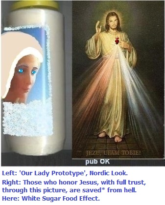 Left: Our Lady of Fatima was Really Beautiful. White sugars attacks the appearance. Fruits are less bad to the appearance. Daily protections against evil recommended. More information on this subject can be found in the chapter 'Protections Against Evil'.
Right: Those who honor Jesus, with full trust, through this picture,
shall be saved* from hell Left: Our Lady of Fatima was Really Beautiful. White sugars attacks the appearance. Fruits are less bad to the appearance. Daily protections against evil recommended. More information on this subject can be found in the chapter 'Protections Against Evil'.
Right: Those who honor Jesus, with full trust, through this picture, shall be saved*