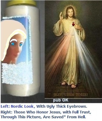 Left: With blue contact lenses + a blonde wig + thick, ugly white eyebrows. It helps a little, but it could still be better... SOS Happy Husbands.
Right: Those who honor Jesus, with full trust, through this picture,
shall be saved* from hell Left: With blue contact lenses + a blonde wig + thick, ugly white eyebrows. It helps a little, but it could still be better... SOS Happy Husbands.
Right: Those who honor Jesus, with full trust,
through this picture, shall be saved*